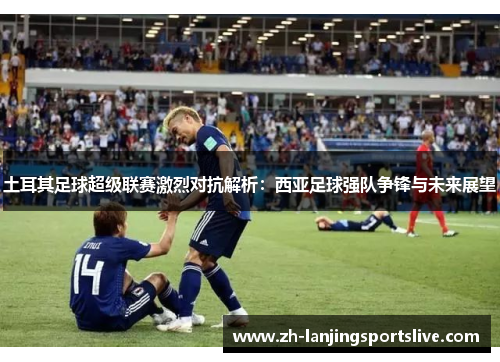 土耳其足球超级联赛激烈对抗解析:西亚足球强队争锋与未来展望 土耳其足球超级联赛激烈对抗解析:西亚足球强队争锋与未来展望