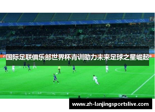 国际足联俱乐部世界杯青训助力未来足球之星崛起