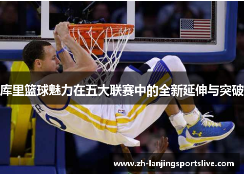 库里篮球魅力在五大联赛中的全新延伸与突破