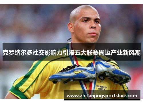 克罗纳尔多社交影响力引爆五大联赛周边产业新风潮
